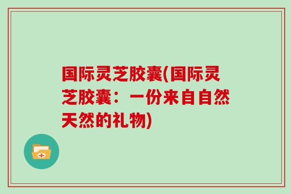 国际灵芝胶囊(国际灵芝胶囊：一份来自自然天然的礼物)