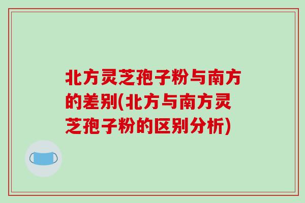 北方灵芝孢子粉与南方的差别(北方与南方灵芝孢子粉的区别分析) 北方灵芝孢子粉与南方的差别(北方与南方灵芝孢子粉的区别分析)