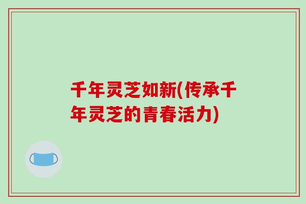 千年灵芝如新(传承千年灵芝的青春活力) 千年灵芝如新(传承千年灵芝的青春活力)
