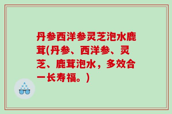 丹参西洋参灵芝泡水鹿茸(丹参、西洋参、灵芝、鹿茸泡水,多效合一长寿福。) 丹参西洋参灵芝泡水鹿茸(丹参、西洋参、灵芝、鹿茸泡水,多效合一长寿福。)