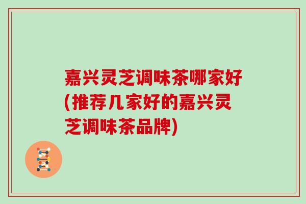 嘉兴灵芝调味茶哪家好(推荐几家好的嘉兴灵芝调味茶品牌)