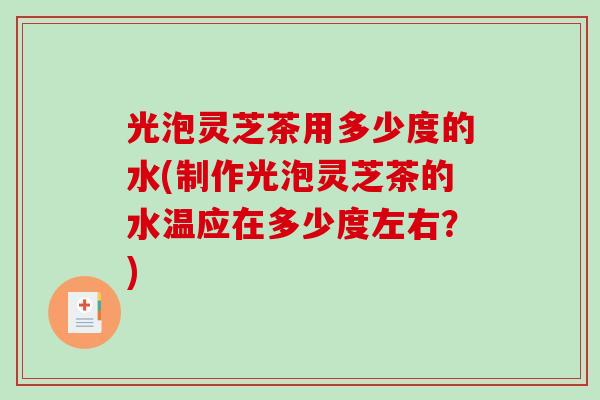 光泡灵芝茶用多少度的水(制作光泡灵芝茶的水温应在多少度左右?) 光泡灵芝茶用多少度的水(制作光泡灵芝茶的水温应在多少度左右?)