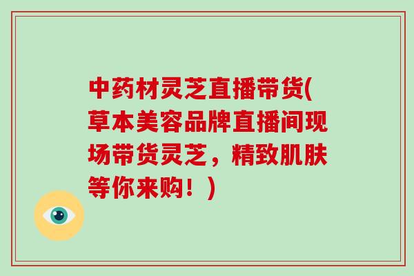 材灵芝直播带货(草本美容品牌直播间现场带货灵芝,精致等你来购!) 材灵芝直播带货(草本美容品牌直播间现场带货灵芝,精致等你来购!)