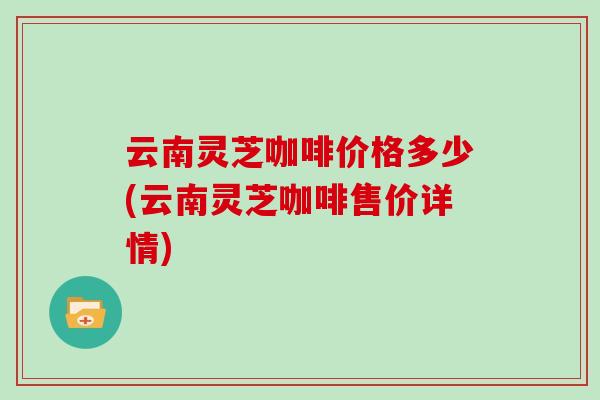 云南灵芝咖啡价格多少(云南灵芝咖啡售价详情) 云南灵芝咖啡价格多少(云南灵芝咖啡售价详情)