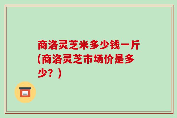 商洛灵芝米多少钱一斤(商洛灵芝市场价是多少？)