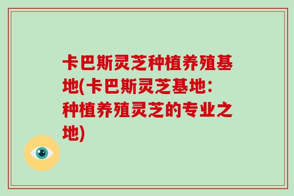 卡巴斯灵芝种植养殖基地(卡巴斯灵芝基地：种植养殖灵芝的专业之地)