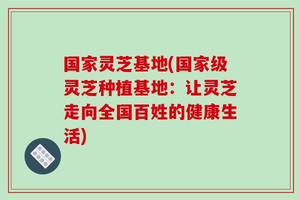 国家灵芝基地(国家级灵芝种植基地:让灵芝走向全国百姓的健康生活) 国家灵芝基地(国家级灵芝种植基地:让灵芝走向全国百姓的健康生活)