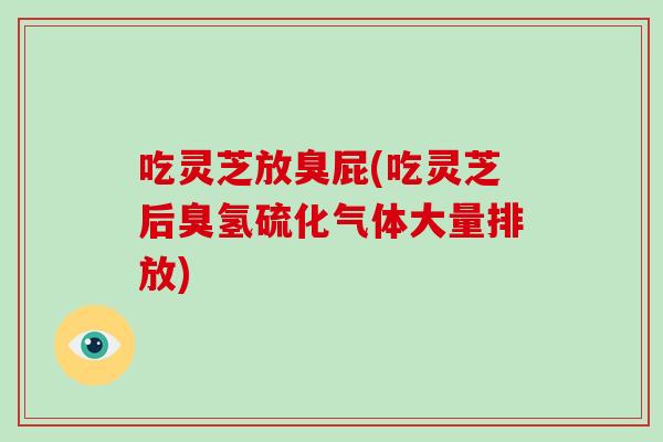 吃灵芝放臭屁(吃灵芝后臭氢硫化气体大量排放)