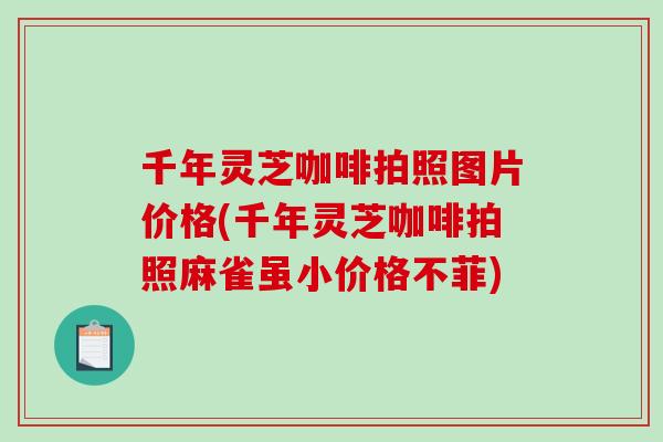 千年灵芝咖啡拍照图片价格(千年灵芝咖啡拍照麻雀虽小价格不菲) 千年灵芝咖啡拍照图片价格(千年灵芝咖啡拍照麻雀虽小价格不菲)