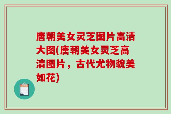 唐朝美女灵芝图片高清大图(唐朝美女灵芝高清图片，古代尤物貌美如花)