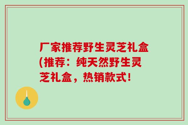 厂家推荐野生灵芝礼盒(推荐:纯天然野生灵芝礼盒,热销款式! 厂家推荐野生灵芝礼盒(推荐:纯天然野生灵芝礼盒,热销款式!