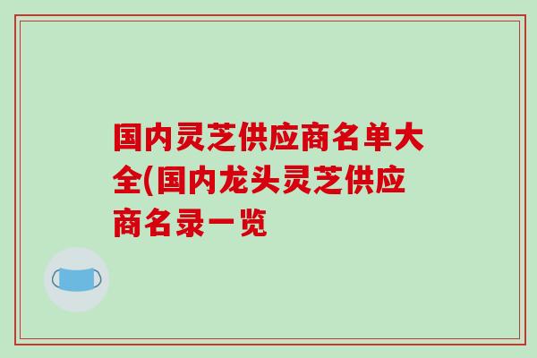 国内灵芝供应商名单大全(国内龙头灵芝供应商名录一览 国内灵芝供应商名单大全(国内龙头灵芝供应商名录一览