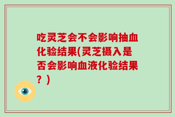 吃灵芝会不会影响抽化验结果(灵芝摄入是否会影响液化验结果?) 吃灵芝会不会影响抽化验结果(灵芝摄入是否会影响液化验结果?)