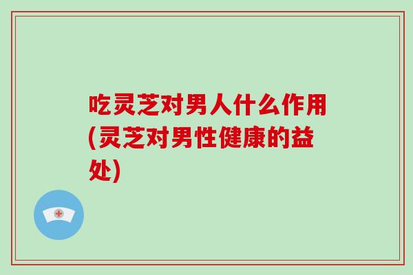 吃灵芝对男人什么作用(灵芝对男性健康的益处)