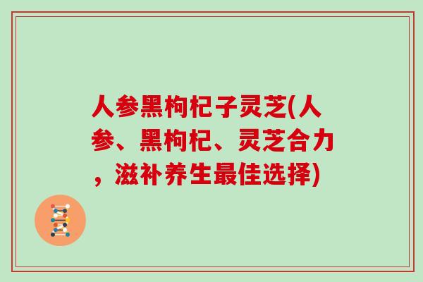 人参黑枸杞子灵芝(人参、黑枸杞、灵芝合力,滋补养生佳选择) 人参黑枸杞子灵芝(人参、黑枸杞、灵芝合力,滋补养生佳选择)