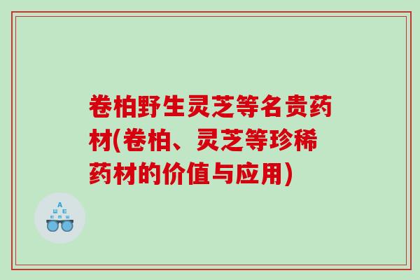 卷柏野生灵芝等名贵药材(卷柏、灵芝等珍稀药材的价值与应用)