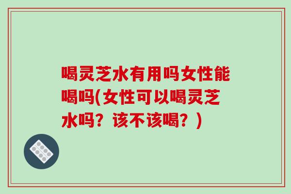 喝灵芝水有用吗女性能喝吗(女性可以喝灵芝水吗?该不该喝?) 喝灵芝水有用吗女性能喝吗(女性可以喝灵芝水吗?该不该喝?)