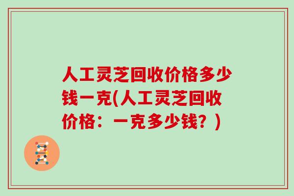 人工灵芝回收价格多少钱一克(人工灵芝回收价格:一克多少钱?) 人工灵芝回收价格多少钱一克(人工灵芝回收价格:一克多少钱?)