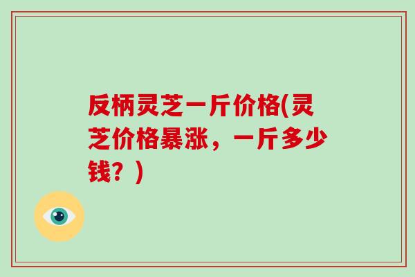反柄灵芝一斤价格(灵芝价格暴涨,一斤多少钱?) 反柄灵芝一斤价格(灵芝价格暴涨,一斤多少钱?)