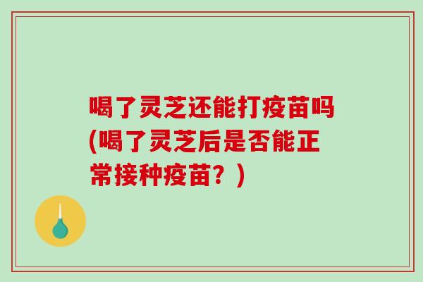 喝了灵芝还能打疫苗吗(喝了灵芝后是否能正常接种疫苗？)