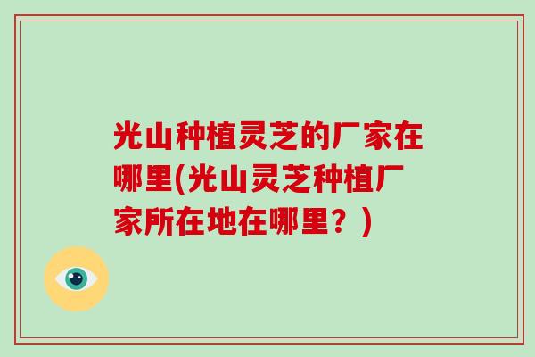 光山种植灵芝的厂家在哪里(光山灵芝种植厂家所在地在哪里？)