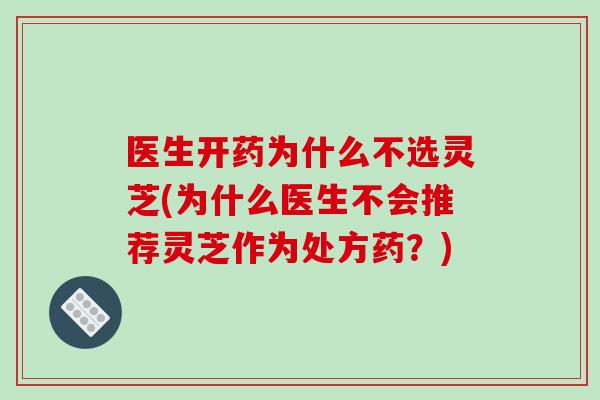 医生开药为什么不选灵芝(为什么医生不会推荐灵芝作为处方药？)