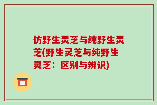 仿野生灵芝与纯野生灵芝(野生灵芝与纯野生灵芝：区别与辨识)