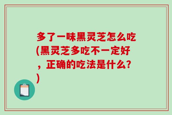多了一味黑灵芝怎么吃(黑灵芝多吃不一定好,正确的吃法是什么?) 多了一味黑灵芝怎么吃(黑灵芝多吃不一定好,正确的吃法是什么?)