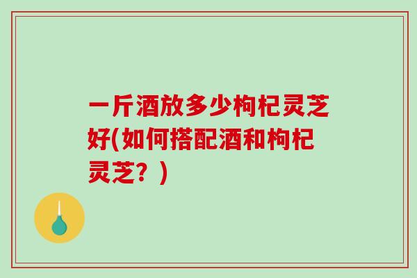 一斤酒放多少枸杞灵芝好(如何搭配酒和枸杞灵芝？)