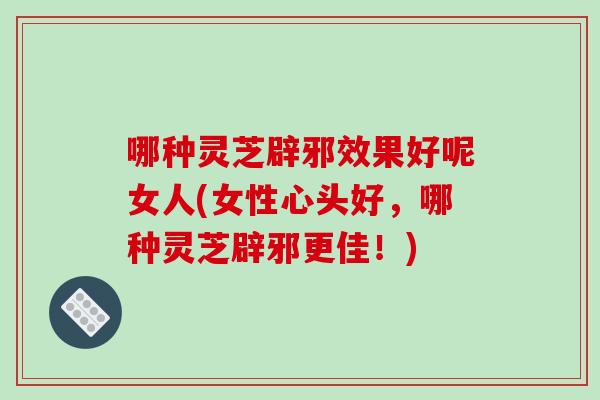 哪种灵芝辟邪效果好呢女人(女性心头好，哪种灵芝辟邪更佳！)