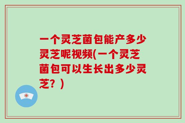 一个灵芝菌包能产多少灵芝呢视频(一个灵芝菌包可以生长出多少灵芝?) 一个灵芝菌包能产多少灵芝呢视频(一个灵芝菌包可以生长出多少灵芝?)