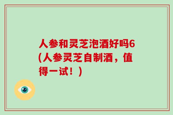 人参和灵芝泡酒好吗6(人参灵芝自制酒，值得一试！)