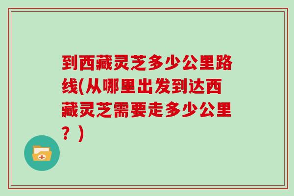 到西藏灵芝多少公里路线(从哪里出发到达西藏灵芝需要走多少公里?) 到西藏灵芝多少公里路线(从哪里出发到达西藏灵芝需要走多少公里?)
