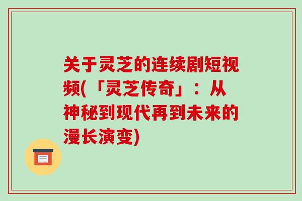 关于灵芝的连续剧短视频(「灵芝传奇」：从神秘到现代再到未来的漫长演变)