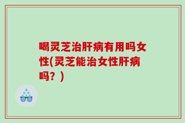 喝灵芝有用吗女性(灵芝能女性吗?) 喝灵芝有用吗女性(灵芝能女性吗?)