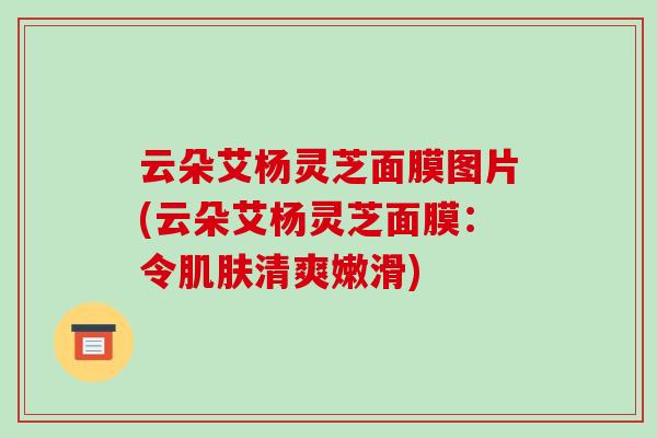 云朵艾杨灵芝面膜图片(云朵艾杨灵芝面膜:令清爽嫩滑) 云朵艾杨灵芝面膜图片(云朵艾杨灵芝面膜:令清爽嫩滑)