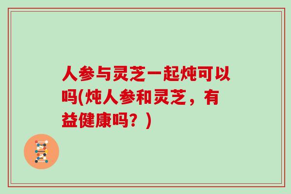 人参与灵芝一起炖可以吗(炖人参和灵芝，有益健康吗？)