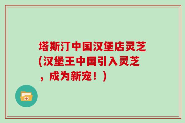 塔斯汀中国汉堡店灵芝(汉堡王中国引入灵芝,成为新宠!) 塔斯汀中国汉堡店灵芝(汉堡王中国引入灵芝,成为新宠!)