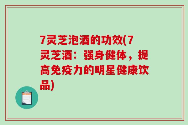 7灵芝泡酒的功效(7灵芝酒：强身健体，提高免疫力的明星健康饮品)