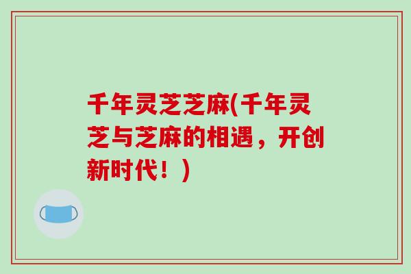 千年灵芝芝麻(千年灵芝与芝麻的相遇，开创新时代！)