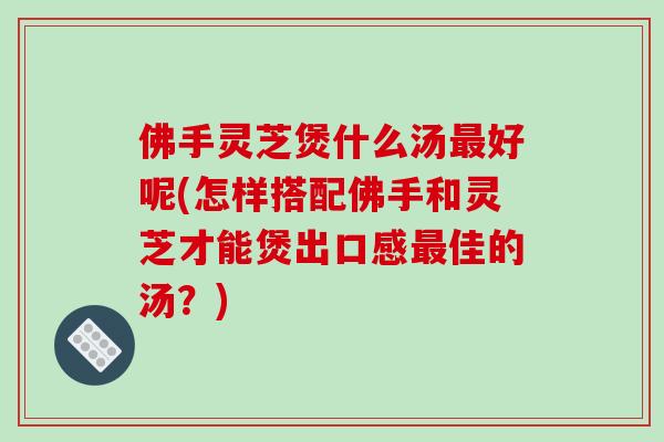 佛手灵芝煲什么汤好呢(怎样搭配佛手和灵芝才能煲出口感佳的汤？)