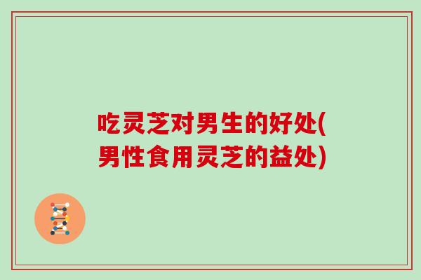吃灵芝对男生的好处(男性食用灵芝的益处) 吃灵芝对男生的好处(男性食用灵芝的益处)