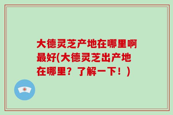 大德灵芝产地在哪里啊好(大德灵芝出产地在哪里？了解一下！)
