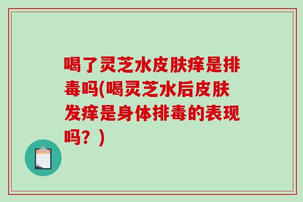 喝了灵芝水痒是吗(喝灵芝水后发痒是身体的表现吗?) 喝了灵芝水痒是吗(喝灵芝水后发痒是身体的表现吗?)