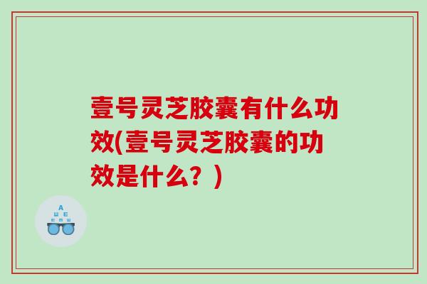 壹号灵芝胶囊有什么功效(壹号灵芝胶囊的功效是什么？)