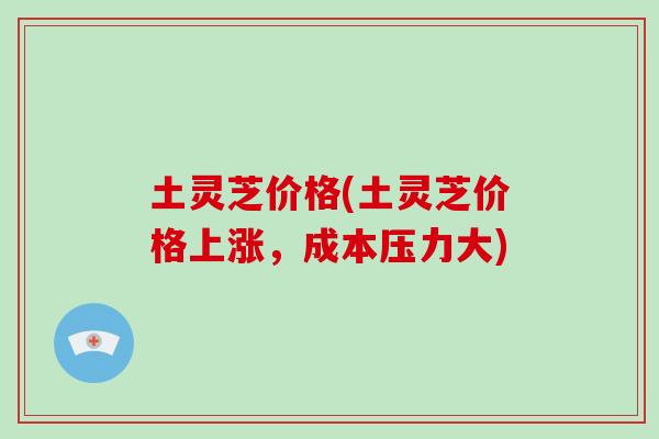 土灵芝价格(土灵芝价格上涨，成本压力大)