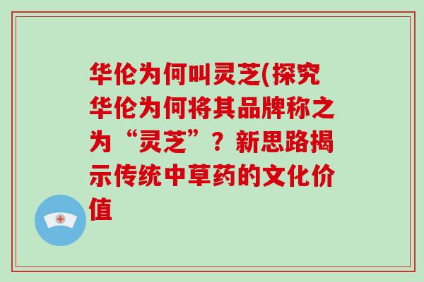 华伦为何叫灵芝(探究华伦为何将其品牌称之为“灵芝”？新思路揭示传统中草药的文化价值