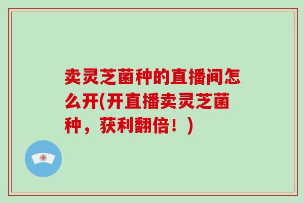 卖灵芝菌种的直播间怎么开(开直播卖灵芝菌种，获利翻倍！)