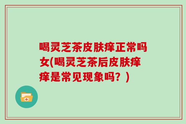 喝灵芝茶痒正常吗女(喝灵芝茶后痒痒是常见现象吗？)