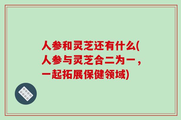 人参和灵芝还有什么(人参与灵芝合二为一，一起拓展保健领域)